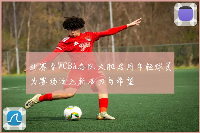 新赛季WCBA各队大胆启用年轻球员为赛场注入新活力与希望