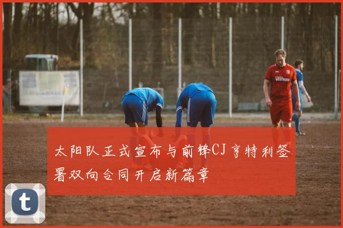 太阳队正式宣布与前锋CJ亨特利签署双向合同开启新篇章