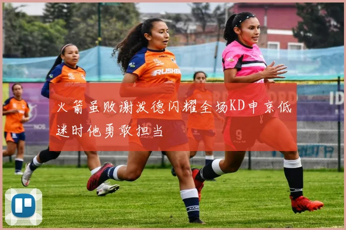 火箭虽败谢泼德闪耀全场KD申京低迷时他勇敢担当
