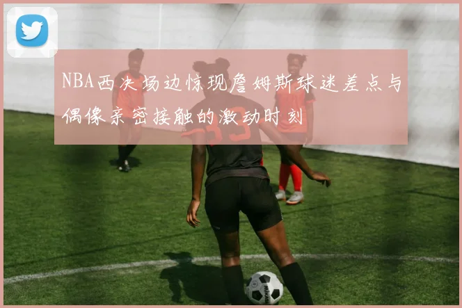 NBA西决场边惊现詹姆斯球迷差点与偶像亲密接触的激动时刻