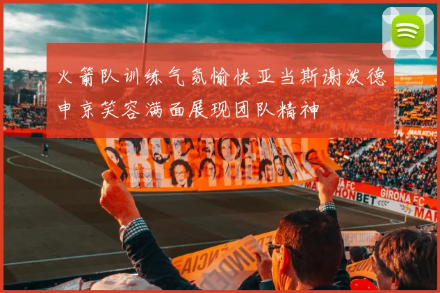 火箭队训练气氛愉快亚当斯谢泼德申京笑容满面展现团队精神