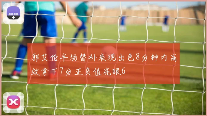 郭艾伦半场替补表现出色8分钟内高效拿下7分正负值亮眼6