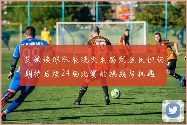 艾顿谈球队表现失利感到沮丧但仍期待后续24场比赛的挑战与机遇