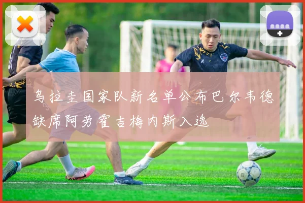 乌拉圭国家队新名单公布巴尔韦德缺席阿劳霍吉梅内斯入选