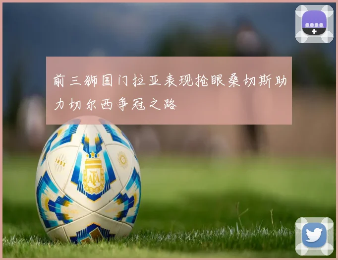 前三狮国门拉亚表现抢眼桑切斯助力切尔西争冠之路