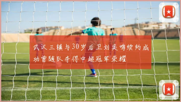 武汉三镇与30岁后卫刘奕鸣续约成功曾随队夺得中超冠军荣耀
