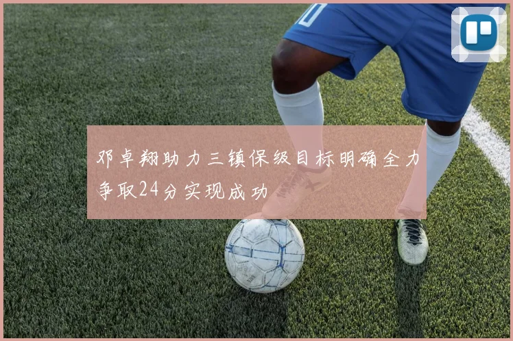 邓卓翔助力三镇保级目标明确全力争取24分实现成功