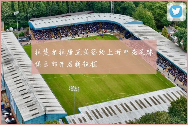 拉斐尔拉唐正式签约上海申花足球俱乐部开启新征程