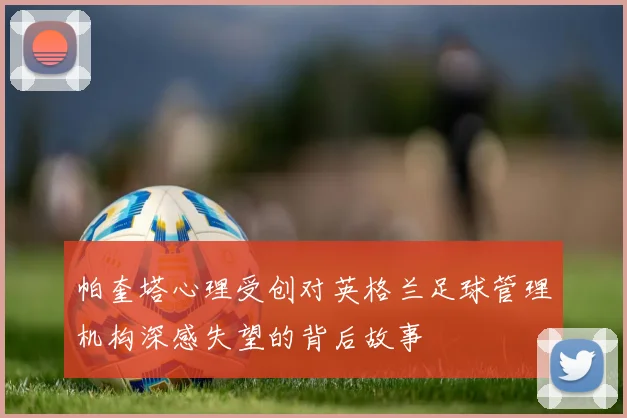 帕奎塔心理受创对英格兰足球管理机构深感失望的背后故事
